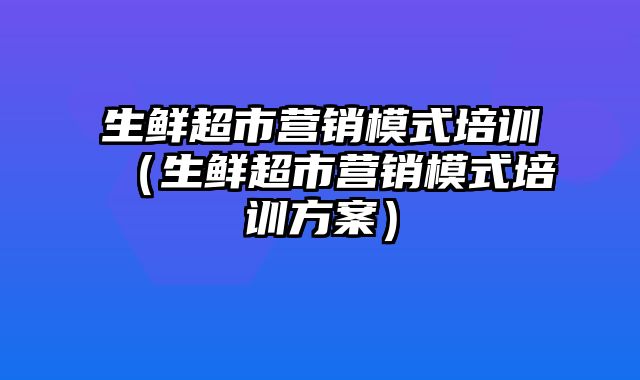 生鲜超市营销模式培训（生鲜超市营销模式培训方案）