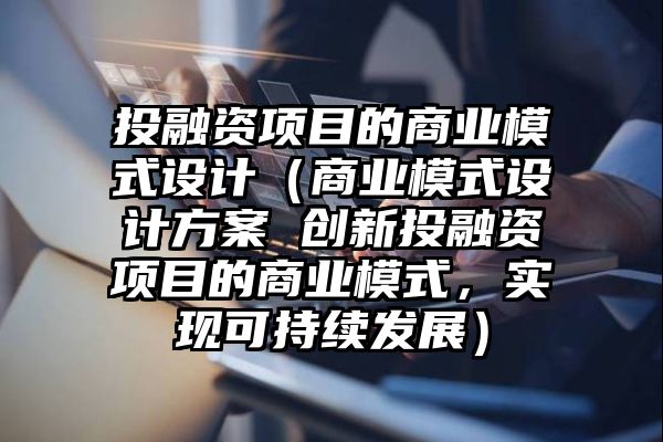 投融资项目的商业模式设计（商业模式设计方案 创新投融资项目的商业模式，实现可持续发展）