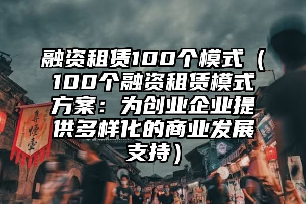 融资租赁100个模式（100个融资租赁模式方案：为创业企业提供多样化的商业发展支持）