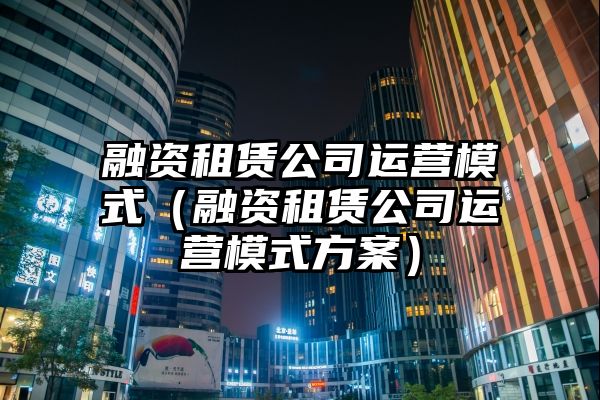 融资租赁公司运营模式（融资租赁公司运营模式方案）