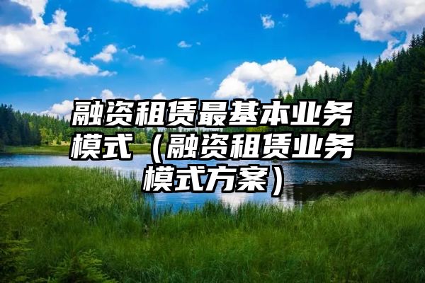 融资租赁最基本业务模式（融资租赁业务模式方案）