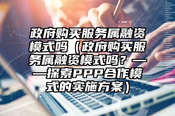 政府购买服务属融资模式吗（政府购买服务属融资模式吗？——探索PPP合作模式的实施方案）