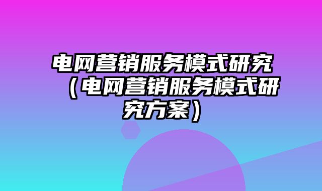 电网营销服务模式研究（电网营销服务模式研究方案）