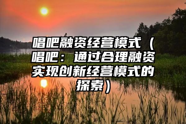 唱吧融资经营模式（唱吧：通过合理融资实现创新经营模式的探索）