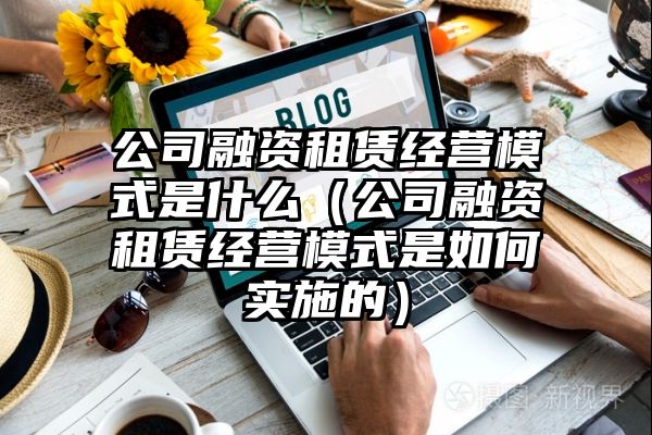 公司融资租赁经营模式是什么（公司融资租赁经营模式是如何实施的）