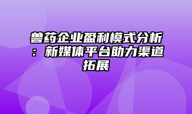 兽药企业盈利模式分析：新媒体平台助力渠道拓展