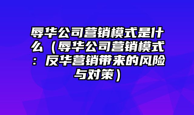 辱华公司营销模式是什么（辱华公司营销模式：反华营销带来的风险与对策）