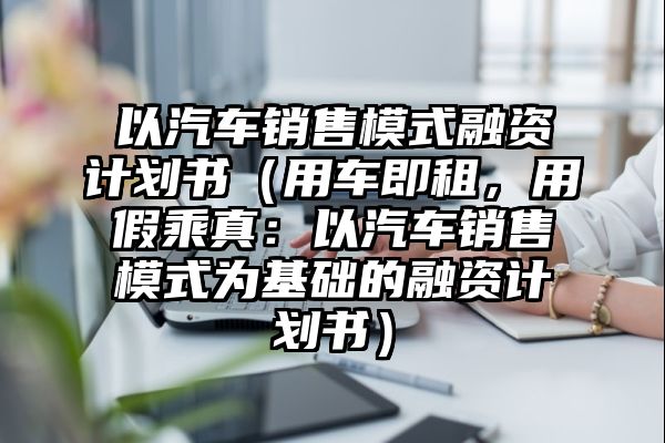 以汽车销售模式融资计划书（用车即租，用假乘真：以汽车销售模式为基础的融资计划书）