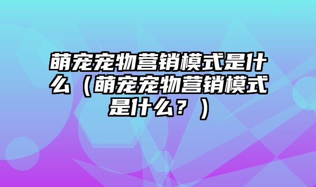 萌宠宠物营销模式是什么（萌宠宠物营销模式是什么？）