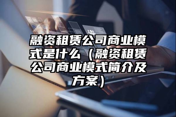 融资租赁公司商业模式是什么（融资租赁公司商业模式简介及方案）