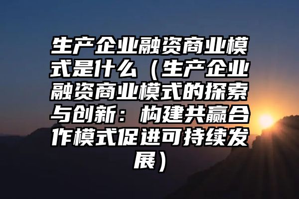 生产企业融资商业模式是什么（生产企业融资商业模式的探索与创新：构建共赢合作模式促进可持续发展）