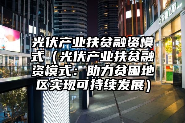 光伏产业扶贫融资模式（光伏产业扶贫融资模式：助力贫困地区实现可持续发展）