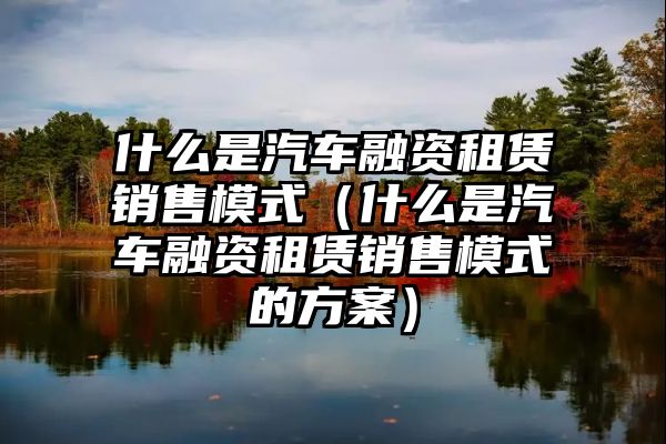 什么是汽车融资租赁销售模式（什么是汽车融资租赁销售模式的方案）