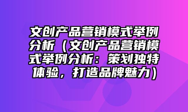 文创产品营销模式举例分析（文创产品营销模式举例分析：策划独特体验，打造品牌魅力）