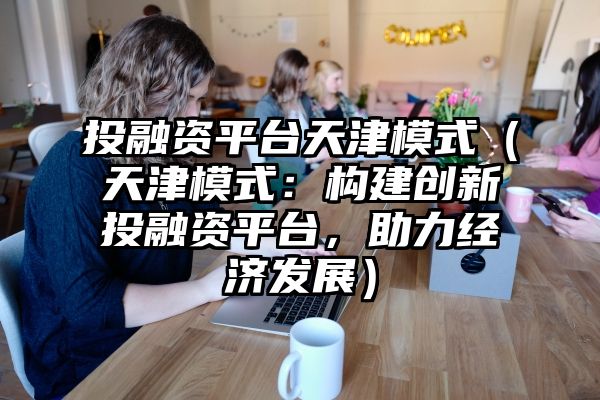 投融资平台天津模式（天津模式：构建创新投融资平台，助力经济发展）