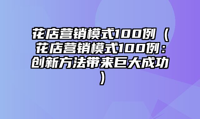 花店营销模式100例（花店营销模式100例：创新方法带来巨大成功）