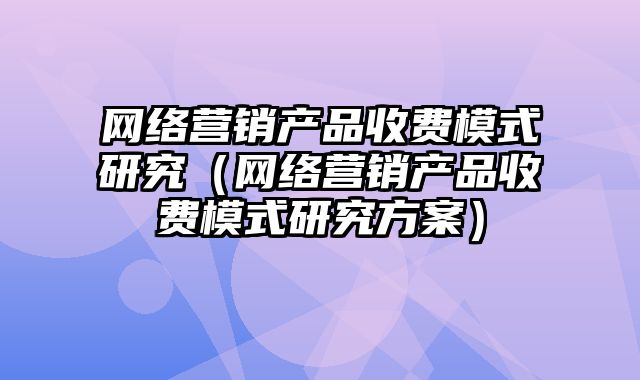 网络营销产品收费模式研究（网络营销产品收费模式研究方案）