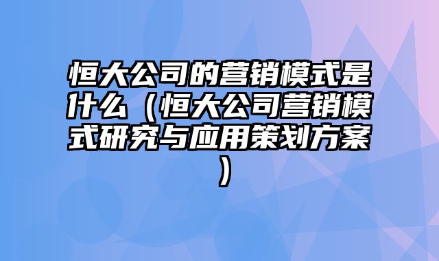 恒大公司的营销模式是什么（恒大公司营销模式研究与应用策划方案）