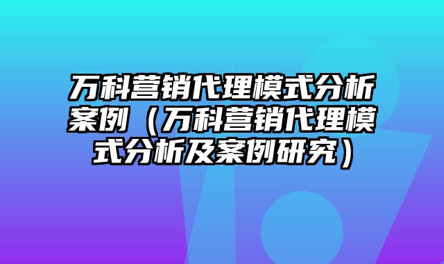 万科营销代理模式分析案例（万科营销代理模式分析及案例研究）