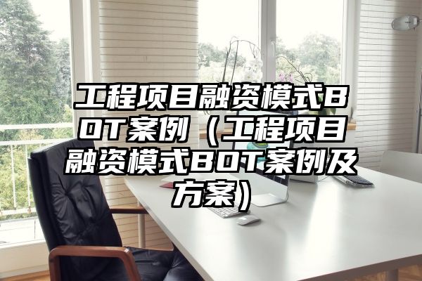 工程项目融资模式BOT案例（工程项目融资模式BOT案例及方案）