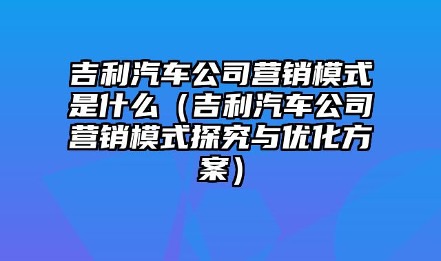 吉利汽车公司营销模式是什么（吉利汽车公司营销模式探究与优化方案）