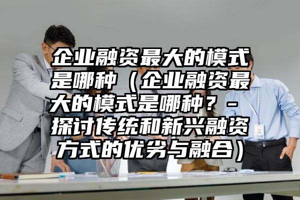 企业融资最大的模式是哪种（企业融资最大的模式是哪种？- 探讨传统和新兴融资方式的优劣与融合）