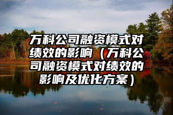 万科公司融资模式对绩效的影响（万科公司融资模式对绩效的影响及优化方案）