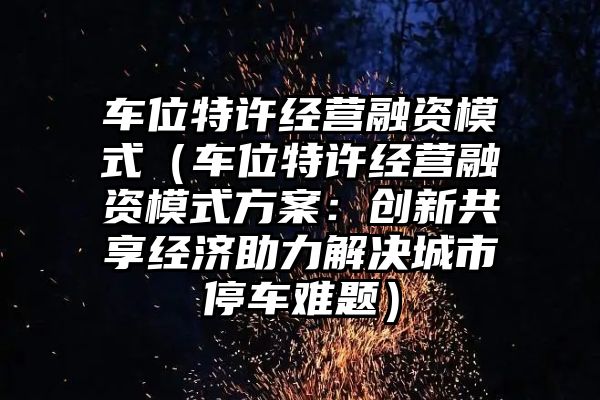 车位特许经营融资模式（车位特许经营融资模式方案：创新共享经济助力解决城市停车难题）