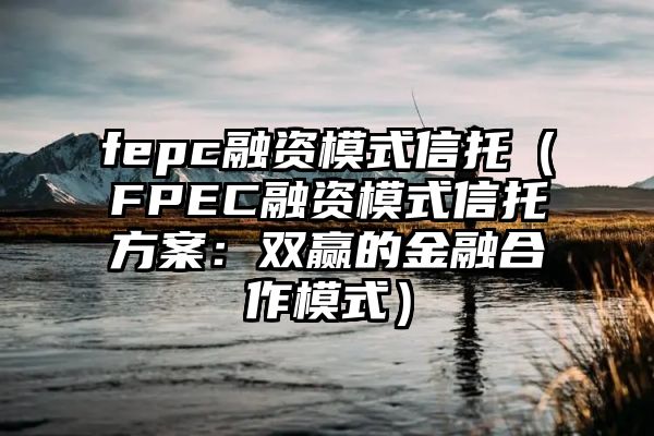 fepc融资模式信托（FPEC融资模式信托方案：双赢的金融合作模式）