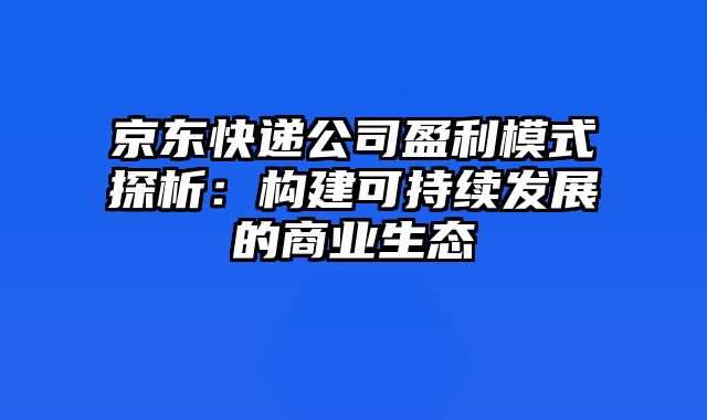 京东快递公司盈利模式探析：构建可持续发展的商业生态