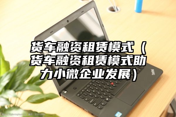 货车融资租赁模式（货车融资租赁模式助力小微企业发展）