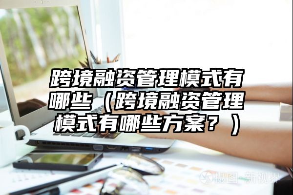 跨境融资管理模式有哪些（跨境融资管理模式有哪些方案？）