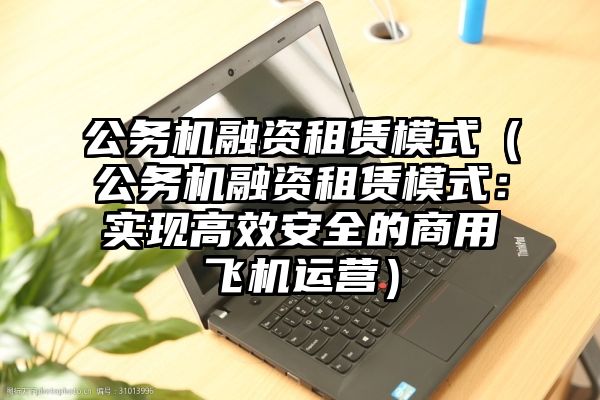 公务机融资租赁模式（公务机融资租赁模式：实现高效安全的商用飞机运营）