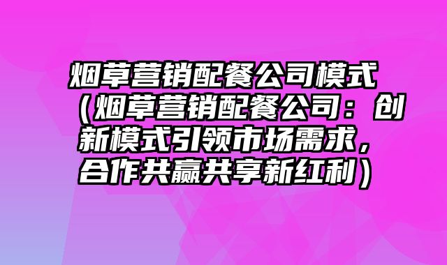 烟草营销配餐公司模式（烟草营销配餐公司：创新模式引领市场需求，合作共赢共享新红利）