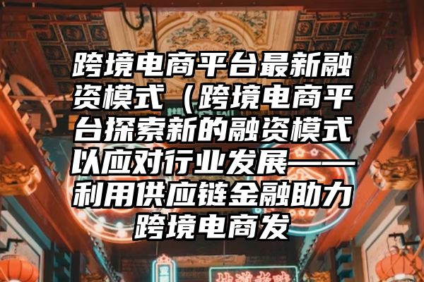 跨境电商平台最新融资模式（跨境电商平台探索新的融资模式以应对行业发展——利用供应链金融助力跨境电商发