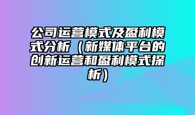 公司运营模式及盈利模式分析（新媒体平台的创新运营和盈利模式探析）