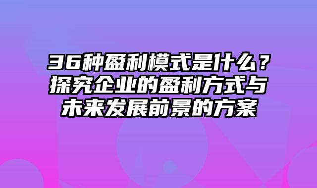 36种盈利模式是什么？探究企业的盈利方式与未来发展前景的方案