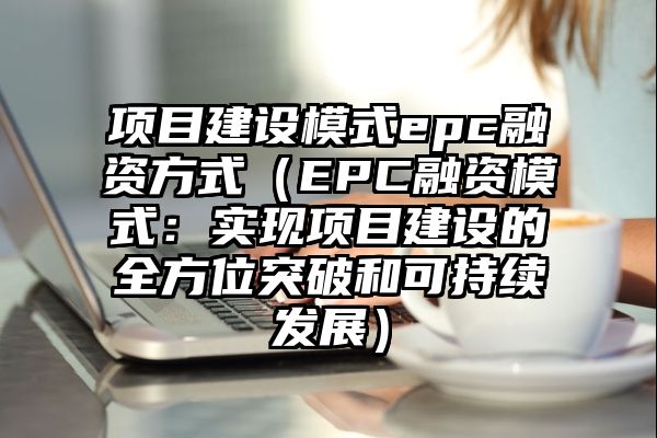 项目建设模式epc融资方式（EPC融资模式：实现项目建设的全方位突破和可持续发展）