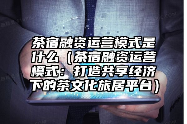 茶宿融资运营模式是什么（茶宿融资运营模式：打造共享经济下的茶文化旅居平台）