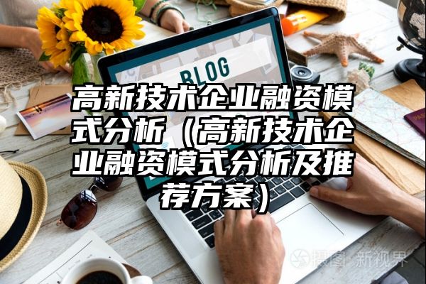 高新技术企业融资模式分析（高新技术企业融资模式分析及推荐方案）