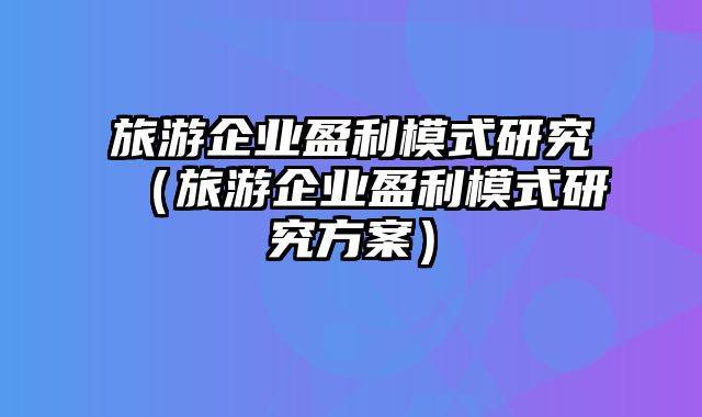 旅游企业盈利模式研究（旅游企业盈利模式研究方案）