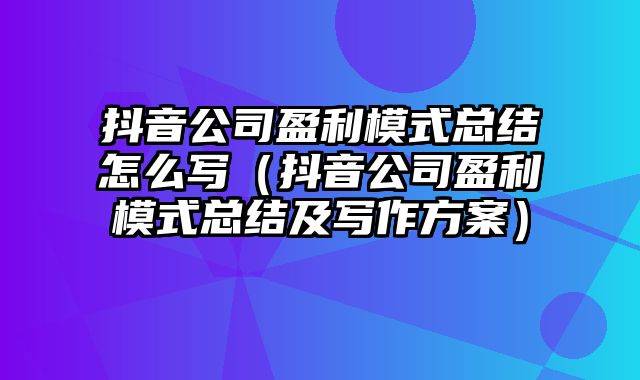 抖音公司盈利模式总结怎么写（抖音公司盈利模式总结及写作方案）