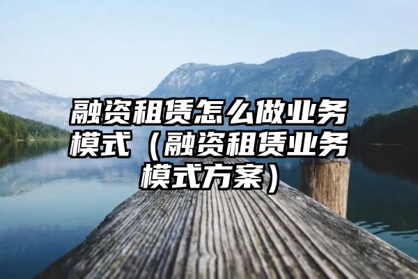 融资租赁怎么做业务模式（融资租赁业务模式方案）