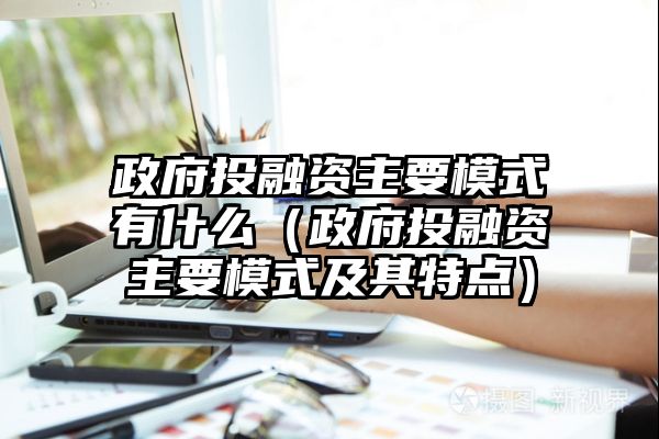 政府投融资主要模式有什么（政府投融资主要模式及其特点）