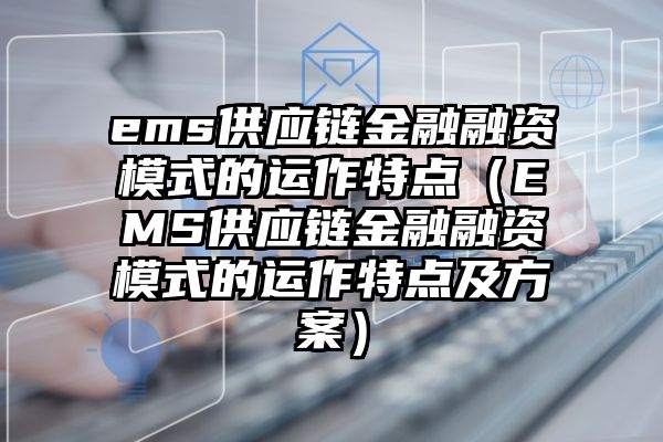 ems供应链金融融资模式的运作特点（EMS供应链金融融资模式的运作特点及方案）