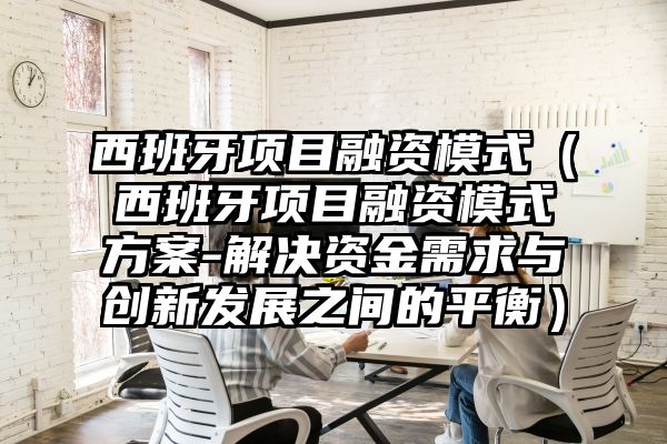 西班牙项目融资模式（西班牙项目融资模式方案-解决资金需求与创新发展之间的平衡）