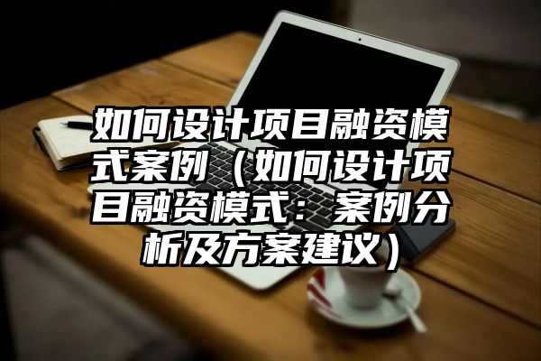 如何设计项目融资模式案例（如何设计项目融资模式：案例分析及方案建议）