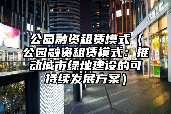 公园融资租赁模式（公园融资租赁模式：推动城市绿地建设的可持续发展方案）