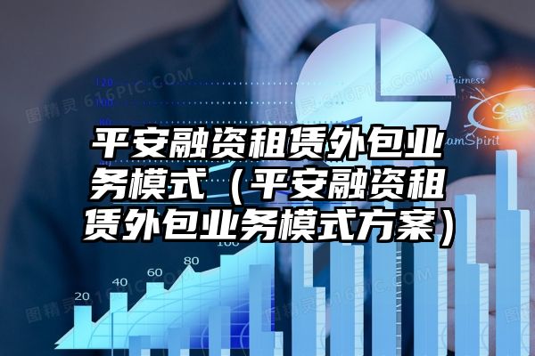 平安融资租赁外包业务模式（平安融资租赁外包业务模式方案）