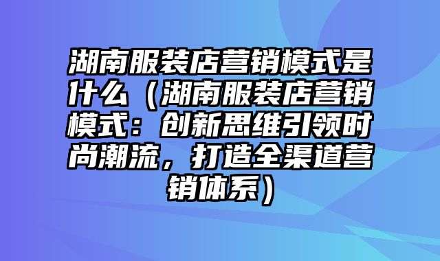 湖南服装店营销模式是什么（湖南服装店营销模式：创新思维引领时尚潮流，打造全渠道营销体系）